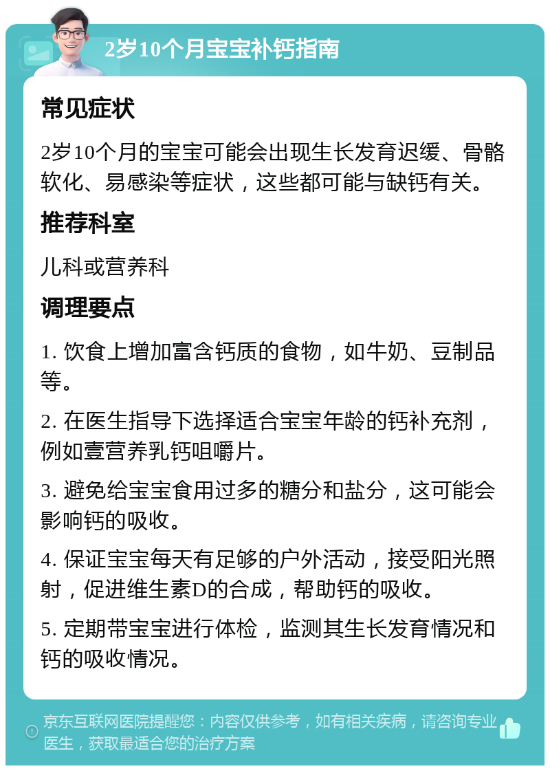 2岁10个月宝宝补钙指南 常见症状 2岁10个月的宝宝可能会出现生长发育迟缓、骨骼软化、易感染等症状，这些都可能与缺钙有关。 推荐科室 儿科或营养科 调理要点 1. 饮食上增加富含钙质的食物，如牛奶、豆制品等。 2. 在医生指导下选择适合宝宝年龄的钙补充剂，例如壹营养乳钙咀嚼片。 3. 避免给宝宝食用过多的糖分和盐分，这可能会影响钙的吸收。 4. 保证宝宝每天有足够的户外活动，接受阳光照射，促进维生素D的合成，帮助钙的吸收。 5. 定期带宝宝进行体检，监测其生长发育情况和钙的吸收情况。