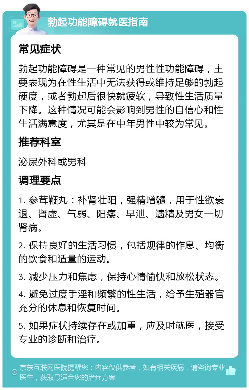 勃起功能障碍就医指南 常见症状 勃起功能障碍是一种常见的男性性功能障碍，主要表现为在性生活中无法获得或维持足够的勃起硬度，或者勃起后很快就疲软，导致性生活质量下降。这种情况可能会影响到男性的自信心和性生活满意度，尤其是在中年男性中较为常见。 推荐科室 泌尿外科或男科 调理要点 1. 参茸鞭丸：补肾壮阳，强精增髓，用于性欲衰退、肾虚、气弱、阳痿、早泄、遗精及男女一切肾病。 2. 保持良好的生活习惯，包括规律的作息、均衡的饮食和适量的运动。 3. 减少压力和焦虑，保持心情愉快和放松状态。 4. 避免过度手淫和频繁的性生活，给予生殖器官充分的休息和恢复时间。 5. 如果症状持续存在或加重，应及时就医，接受专业的诊断和治疗。