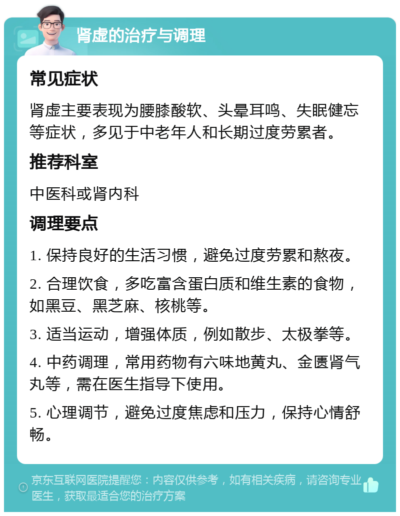 肾虚的治疗与调理 常见症状 肾虚主要表现为腰膝酸软、头晕耳鸣、失眠健忘等症状，多见于中老年人和长期过度劳累者。 推荐科室 中医科或肾内科 调理要点 1. 保持良好的生活习惯，避免过度劳累和熬夜。 2. 合理饮食，多吃富含蛋白质和维生素的食物，如黑豆、黑芝麻、核桃等。 3. 适当运动，增强体质，例如散步、太极拳等。 4. 中药调理，常用药物有六味地黄丸、金匮肾气丸等，需在医生指导下使用。 5. 心理调节，避免过度焦虑和压力，保持心情舒畅。