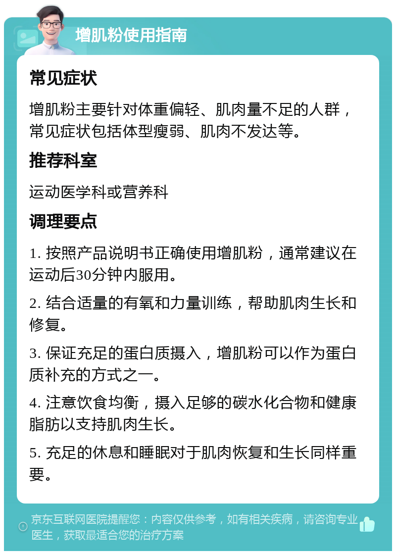 增肌粉使用指南 常见症状 增肌粉主要针对体重偏轻、肌肉量不足的人群，常见症状包括体型瘦弱、肌肉不发达等。 推荐科室 运动医学科或营养科 调理要点 1. 按照产品说明书正确使用增肌粉，通常建议在运动后30分钟内服用。 2. 结合适量的有氧和力量训练，帮助肌肉生长和修复。 3. 保证充足的蛋白质摄入，增肌粉可以作为蛋白质补充的方式之一。 4. 注意饮食均衡，摄入足够的碳水化合物和健康脂肪以支持肌肉生长。 5. 充足的休息和睡眠对于肌肉恢复和生长同样重要。