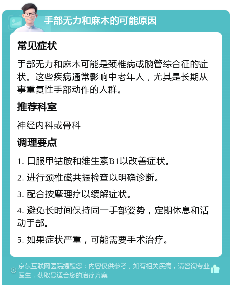 手部无力和麻木的可能原因 常见症状 手部无力和麻木可能是颈椎病或腕管综合征的症状。这些疾病通常影响中老年人，尤其是长期从事重复性手部动作的人群。 推荐科室 神经内科或骨科 调理要点 1. 口服甲钴胺和维生素B1以改善症状。 2. 进行颈椎磁共振检查以明确诊断。 3. 配合按摩理疗以缓解症状。 4. 避免长时间保持同一手部姿势，定期休息和活动手部。 5. 如果症状严重，可能需要手术治疗。