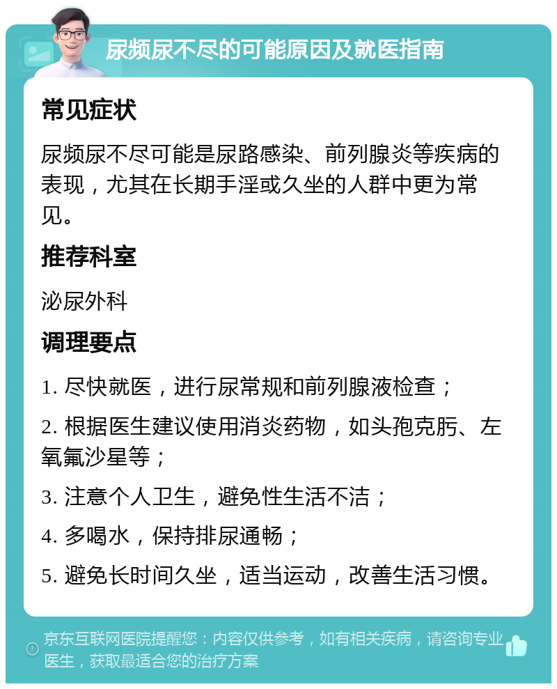 尿频尿不尽的可能原因及就医指南 常见症状 尿频尿不尽可能是尿路感染、前列腺炎等疾病的表现，尤其在长期手淫或久坐的人群中更为常见。 推荐科室 泌尿外科 调理要点 1. 尽快就医，进行尿常规和前列腺液检查； 2. 根据医生建议使用消炎药物，如头孢克肟、左氧氟沙星等； 3. 注意个人卫生，避免性生活不洁； 4. 多喝水，保持排尿通畅； 5. 避免长时间久坐，适当运动，改善生活习惯。