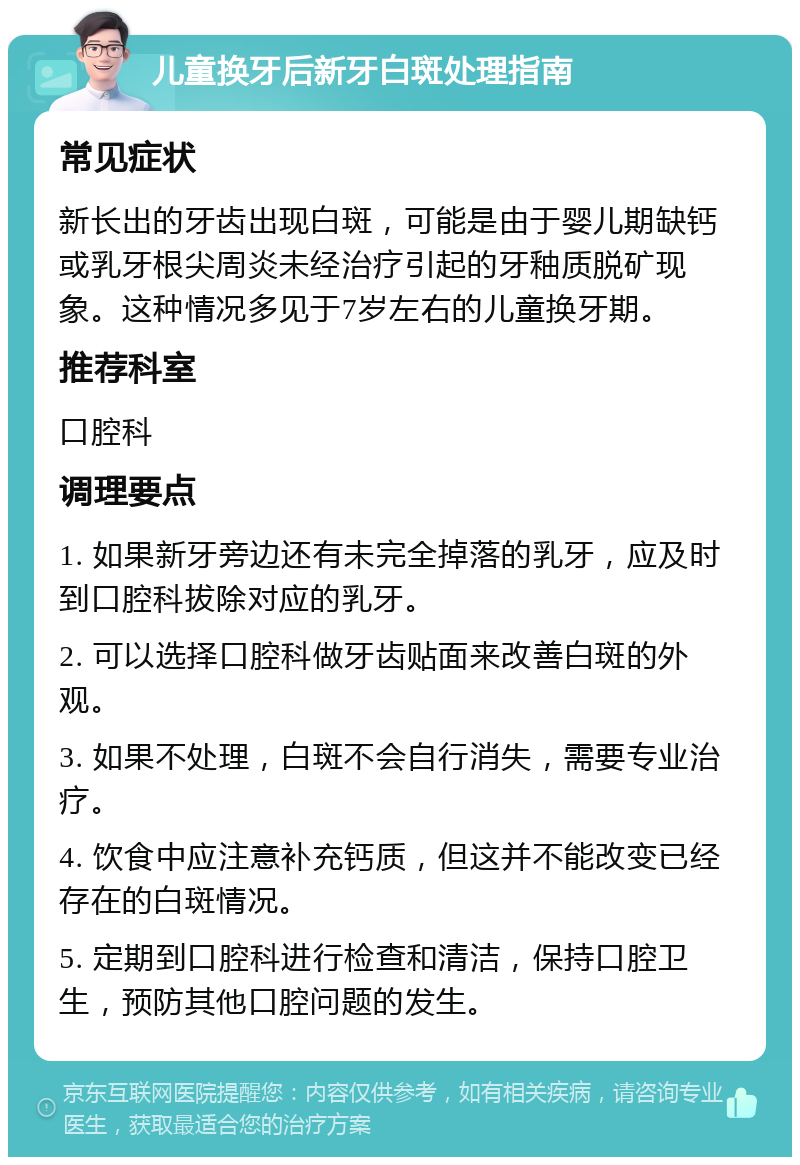 儿童换牙后新牙白斑处理指南 常见症状 新长出的牙齿出现白斑，可能是由于婴儿期缺钙或乳牙根尖周炎未经治疗引起的牙釉质脱矿现象。这种情况多见于7岁左右的儿童换牙期。 推荐科室 口腔科 调理要点 1. 如果新牙旁边还有未完全掉落的乳牙，应及时到口腔科拔除对应的乳牙。 2. 可以选择口腔科做牙齿贴面来改善白斑的外观。 3. 如果不处理，白斑不会自行消失，需要专业治疗。 4. 饮食中应注意补充钙质，但这并不能改变已经存在的白斑情况。 5. 定期到口腔科进行检查和清洁，保持口腔卫生，预防其他口腔问题的发生。