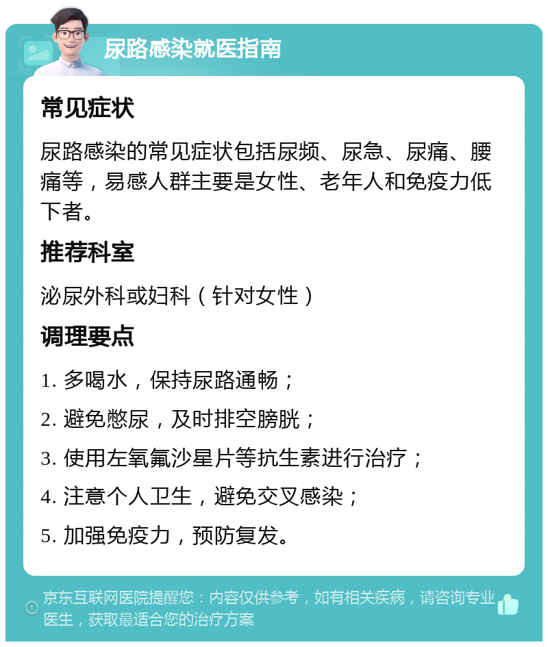 尿路感染就医指南 常见症状 尿路感染的常见症状包括尿频、尿急、尿痛、腰痛等，易感人群主要是女性、老年人和免疫力低下者。 推荐科室 泌尿外科或妇科（针对女性） 调理要点 1. 多喝水，保持尿路通畅； 2. 避免憋尿，及时排空膀胱； 3. 使用左氧氟沙星片等抗生素进行治疗； 4. 注意个人卫生，避免交叉感染； 5. 加强免疫力，预防复发。