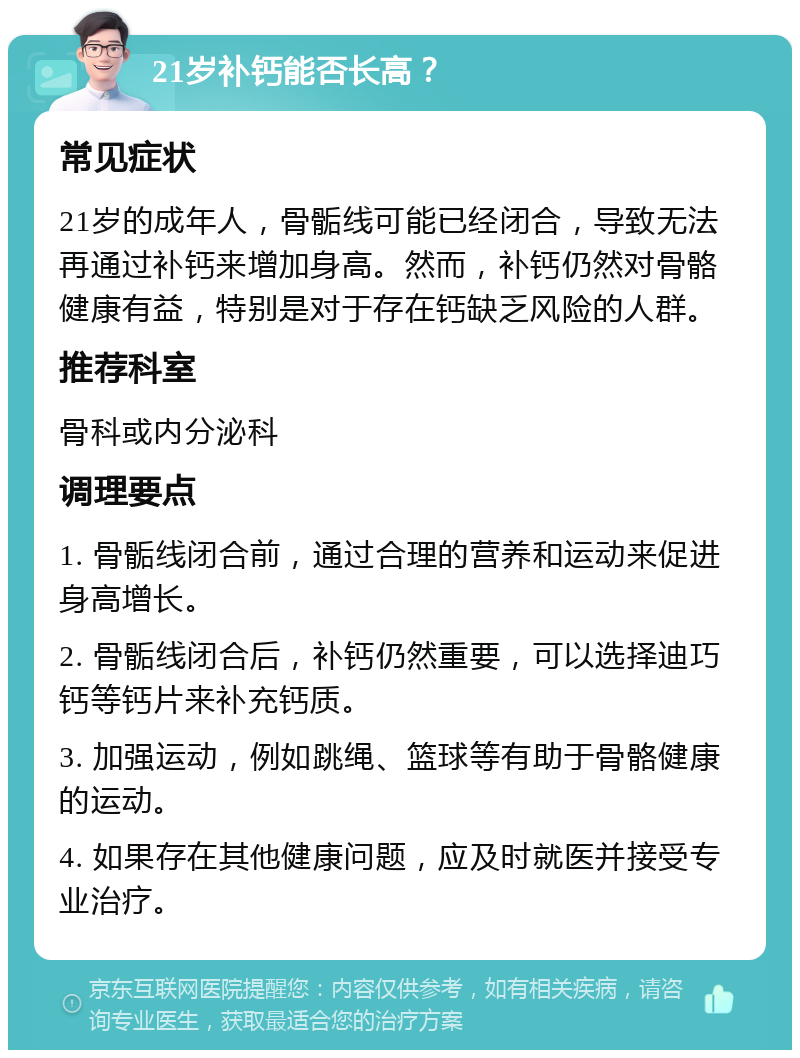 21岁补钙能否长高？ 常见症状 21岁的成年人，骨骺线可能已经闭合，导致无法再通过补钙来增加身高。然而，补钙仍然对骨骼健康有益，特别是对于存在钙缺乏风险的人群。 推荐科室 骨科或内分泌科 调理要点 1. 骨骺线闭合前，通过合理的营养和运动来促进身高增长。 2. 骨骺线闭合后，补钙仍然重要，可以选择迪巧钙等钙片来补充钙质。 3. 加强运动，例如跳绳、篮球等有助于骨骼健康的运动。 4. 如果存在其他健康问题，应及时就医并接受专业治疗。