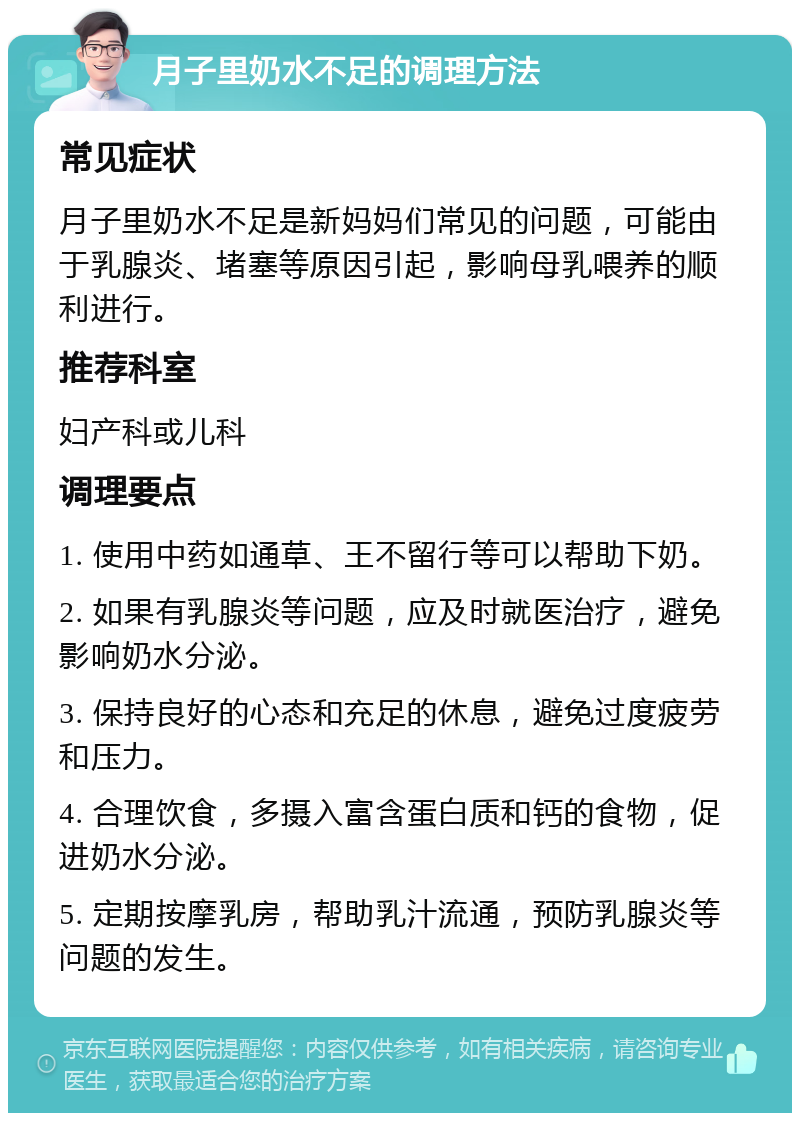 月子里奶水不足的调理方法 常见症状 月子里奶水不足是新妈妈们常见的问题，可能由于乳腺炎、堵塞等原因引起，影响母乳喂养的顺利进行。 推荐科室 妇产科或儿科 调理要点 1. 使用中药如通草、王不留行等可以帮助下奶。 2. 如果有乳腺炎等问题，应及时就医治疗，避免影响奶水分泌。 3. 保持良好的心态和充足的休息，避免过度疲劳和压力。 4. 合理饮食，多摄入富含蛋白质和钙的食物，促进奶水分泌。 5. 定期按摩乳房，帮助乳汁流通，预防乳腺炎等问题的发生。