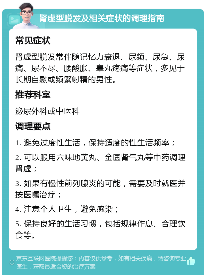 肾虚型脱发及相关症状的调理指南 常见症状 肾虚型脱发常伴随记忆力衰退、尿频、尿急、尿痛、尿不尽、腰酸胀、睾丸疼痛等症状，多见于长期自慰或频繁射精的男性。 推荐科室 泌尿外科或中医科 调理要点 1. 避免过度性生活，保持适度的性生活频率； 2. 可以服用六味地黄丸、金匮肾气丸等中药调理肾虚； 3. 如果有慢性前列腺炎的可能，需要及时就医并按医嘱治疗； 4. 注意个人卫生，避免感染； 5. 保持良好的生活习惯，包括规律作息、合理饮食等。