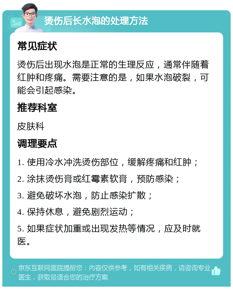 烫伤后长水泡的处理方法 常见症状 烫伤后出现水泡是正常的生理反应，通常伴随着红肿和疼痛。需要注意的是，如果水泡破裂，可能会引起感染。 推荐科室 皮肤科 调理要点 1. 使用冷水冲洗烫伤部位，缓解疼痛和红肿； 2. 涂抹烫伤膏或红霉素软膏，预防感染； 3. 避免破坏水泡，防止感染扩散； 4. 保持休息，避免剧烈运动； 5. 如果症状加重或出现发热等情况，应及时就医。