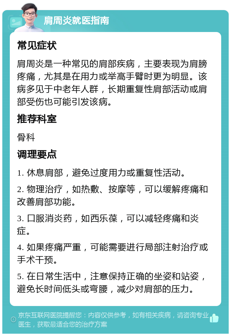 肩周炎就医指南 常见症状 肩周炎是一种常见的肩部疾病，主要表现为肩膀疼痛，尤其是在用力或举高手臂时更为明显。该病多见于中老年人群，长期重复性肩部活动或肩部受伤也可能引发该病。 推荐科室 骨科 调理要点 1. 休息肩部，避免过度用力或重复性活动。 2. 物理治疗，如热敷、按摩等，可以缓解疼痛和改善肩部功能。 3. 口服消炎药，如西乐葆，可以减轻疼痛和炎症。 4. 如果疼痛严重，可能需要进行局部注射治疗或手术干预。 5. 在日常生活中，注意保持正确的坐姿和站姿，避免长时间低头或弯腰，减少对肩部的压力。