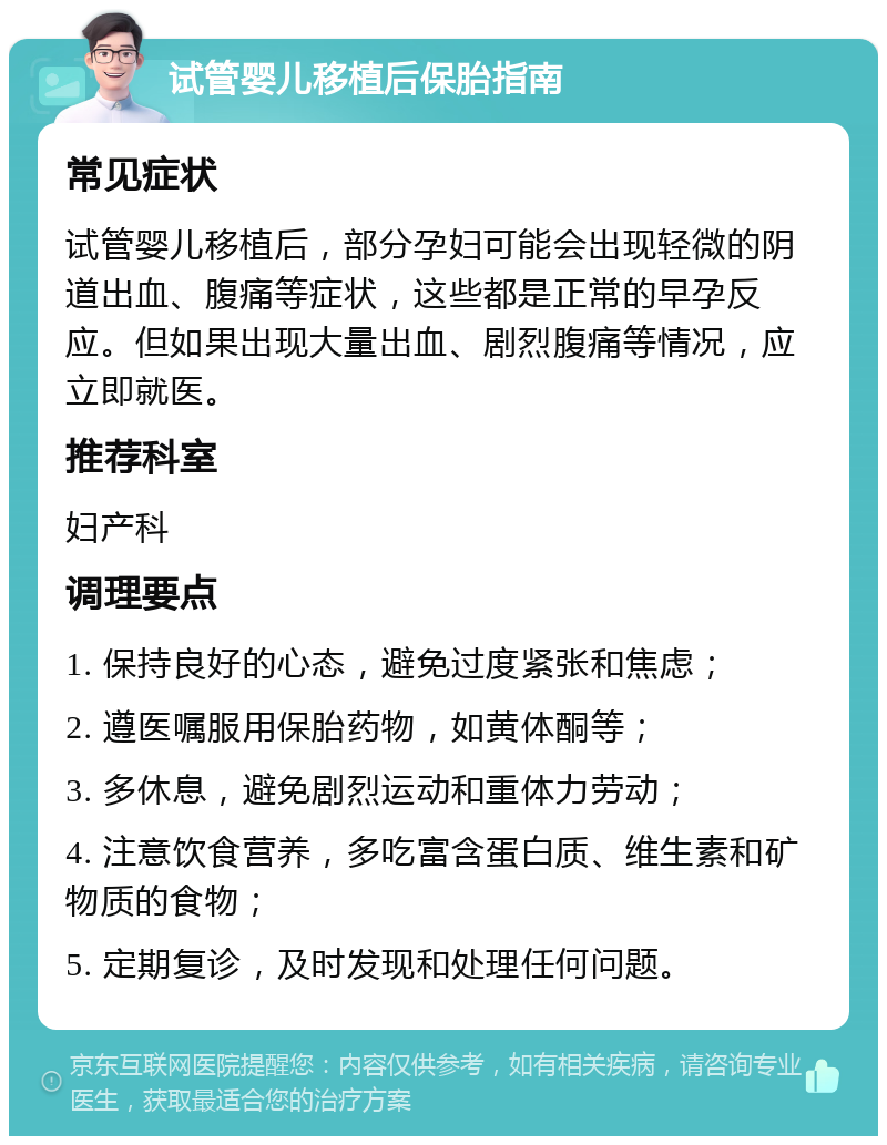 试管婴儿移植后保胎指南 常见症状 试管婴儿移植后，部分孕妇可能会出现轻微的阴道出血、腹痛等症状，这些都是正常的早孕反应。但如果出现大量出血、剧烈腹痛等情况，应立即就医。 推荐科室 妇产科 调理要点 1. 保持良好的心态，避免过度紧张和焦虑； 2. 遵医嘱服用保胎药物，如黄体酮等； 3. 多休息，避免剧烈运动和重体力劳动； 4. 注意饮食营养，多吃富含蛋白质、维生素和矿物质的食物； 5. 定期复诊，及时发现和处理任何问题。