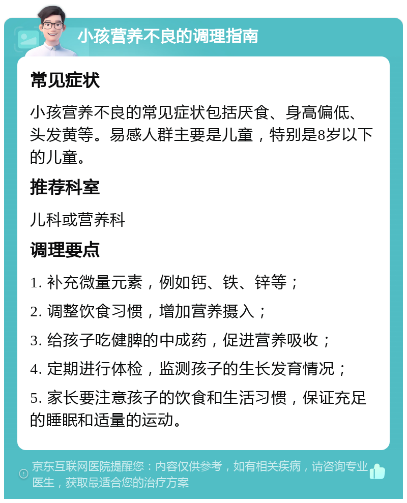 小孩营养不良的调理指南 常见症状 小孩营养不良的常见症状包括厌食、身高偏低、头发黄等。易感人群主要是儿童，特别是8岁以下的儿童。 推荐科室 儿科或营养科 调理要点 1. 补充微量元素，例如钙、铁、锌等； 2. 调整饮食习惯，增加营养摄入； 3. 给孩子吃健脾的中成药，促进营养吸收； 4. 定期进行体检，监测孩子的生长发育情况； 5. 家长要注意孩子的饮食和生活习惯，保证充足的睡眠和适量的运动。