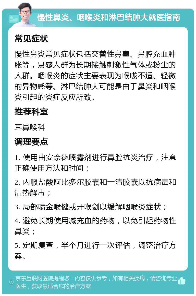 慢性鼻炎、咽喉炎和淋巴结肿大就医指南 常见症状 慢性鼻炎常见症状包括交替性鼻塞、鼻腔充血肿胀等，易感人群为长期接触刺激性气体或粉尘的人群。咽喉炎的症状主要表现为喉咙不适、轻微的异物感等。淋巴结肿大可能是由于鼻炎和咽喉炎引起的炎症反应所致。 推荐科室 耳鼻喉科 调理要点 1. 使用曲安奈德喷雾剂进行鼻腔抗炎治疗，注意正确使用方法和时间； 2. 内服盐酸阿比多尔胶囊和一清胶囊以抗病毒和清热解毒； 3. 局部喷金喉健或开喉剑以缓解咽喉炎症状； 4. 避免长期使用减充血的药物，以免引起药物性鼻炎； 5. 定期复查，半个月进行一次评估，调整治疗方案。