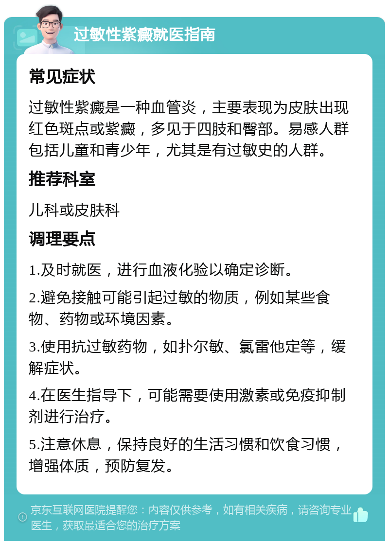 过敏性紫癜就医指南 常见症状 过敏性紫癜是一种血管炎，主要表现为皮肤出现红色斑点或紫癜，多见于四肢和臀部。易感人群包括儿童和青少年，尤其是有过敏史的人群。 推荐科室 儿科或皮肤科 调理要点 1.及时就医，进行血液化验以确定诊断。 2.避免接触可能引起过敏的物质，例如某些食物、药物或环境因素。 3.使用抗过敏药物，如扑尔敏、氯雷他定等，缓解症状。 4.在医生指导下，可能需要使用激素或免疫抑制剂进行治疗。 5.注意休息，保持良好的生活习惯和饮食习惯，增强体质，预防复发。