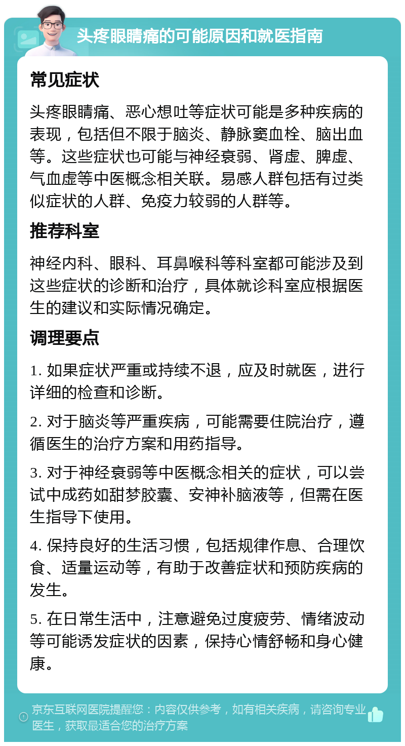 头疼眼睛痛的可能原因和就医指南 常见症状 头疼眼睛痛、恶心想吐等症状可能是多种疾病的表现，包括但不限于脑炎、静脉窦血栓、脑出血等。这些症状也可能与神经衰弱、肾虚、脾虚、气血虚等中医概念相关联。易感人群包括有过类似症状的人群、免疫力较弱的人群等。 推荐科室 神经内科、眼科、耳鼻喉科等科室都可能涉及到这些症状的诊断和治疗，具体就诊科室应根据医生的建议和实际情况确定。 调理要点 1. 如果症状严重或持续不退，应及时就医，进行详细的检查和诊断。 2. 对于脑炎等严重疾病，可能需要住院治疗，遵循医生的治疗方案和用药指导。 3. 对于神经衰弱等中医概念相关的症状，可以尝试中成药如甜梦胶囊、安神补脑液等，但需在医生指导下使用。 4. 保持良好的生活习惯，包括规律作息、合理饮食、适量运动等，有助于改善症状和预防疾病的发生。 5. 在日常生活中，注意避免过度疲劳、情绪波动等可能诱发症状的因素，保持心情舒畅和身心健康。