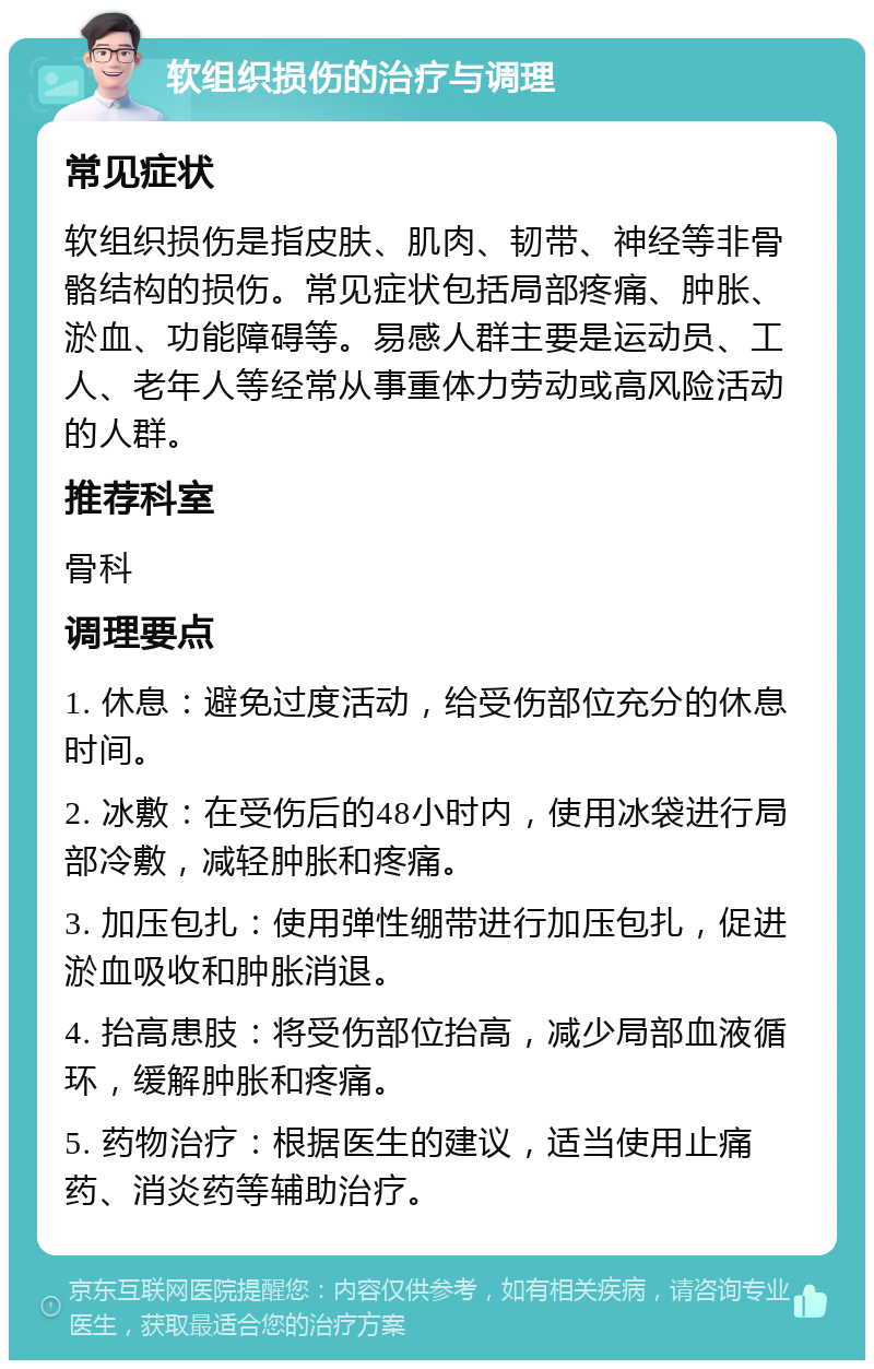 软组织损伤的治疗与调理 常见症状 软组织损伤是指皮肤、肌肉、韧带、神经等非骨骼结构的损伤。常见症状包括局部疼痛、肿胀、淤血、功能障碍等。易感人群主要是运动员、工人、老年人等经常从事重体力劳动或高风险活动的人群。 推荐科室 骨科 调理要点 1. 休息：避免过度活动，给受伤部位充分的休息时间。 2. 冰敷：在受伤后的48小时内，使用冰袋进行局部冷敷，减轻肿胀和疼痛。 3. 加压包扎：使用弹性绷带进行加压包扎，促进淤血吸收和肿胀消退。 4. 抬高患肢：将受伤部位抬高，减少局部血液循环，缓解肿胀和疼痛。 5. 药物治疗：根据医生的建议，适当使用止痛药、消炎药等辅助治疗。