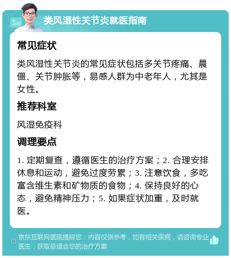 类风湿性关节炎就医指南 常见症状 类风湿性关节炎的常见症状包括多关节疼痛、晨僵、关节肿胀等，易感人群为中老年人，尤其是女性。 推荐科室 风湿免疫科 调理要点 1. 定期复查，遵循医生的治疗方案；2. 合理安排休息和运动，避免过度劳累；3. 注意饮食，多吃富含维生素和矿物质的食物；4. 保持良好的心态，避免精神压力；5. 如果症状加重，及时就医。