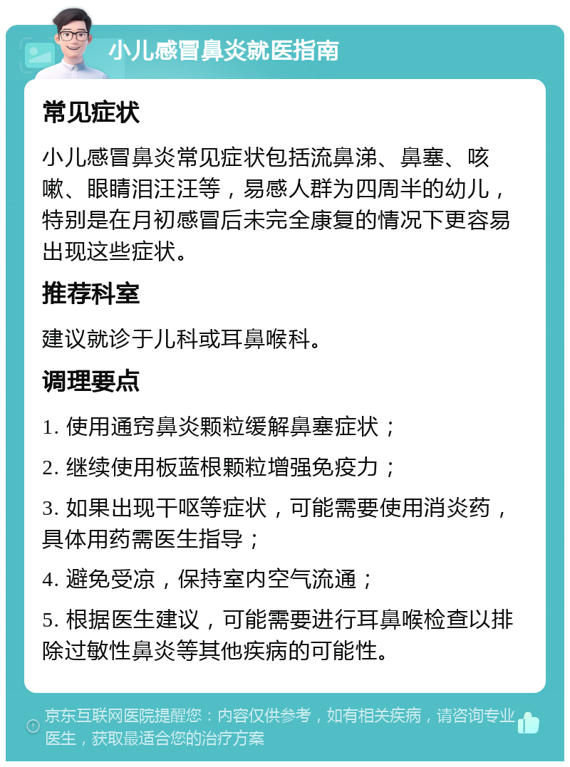 小儿感冒鼻炎就医指南 常见症状 小儿感冒鼻炎常见症状包括流鼻涕、鼻塞、咳嗽、眼睛泪汪汪等，易感人群为四周半的幼儿，特别是在月初感冒后未完全康复的情况下更容易出现这些症状。 推荐科室 建议就诊于儿科或耳鼻喉科。 调理要点 1. 使用通窍鼻炎颗粒缓解鼻塞症状； 2. 继续使用板蓝根颗粒增强免疫力； 3. 如果出现干呕等症状，可能需要使用消炎药，具体用药需医生指导； 4. 避免受凉，保持室内空气流通； 5. 根据医生建议，可能需要进行耳鼻喉检查以排除过敏性鼻炎等其他疾病的可能性。