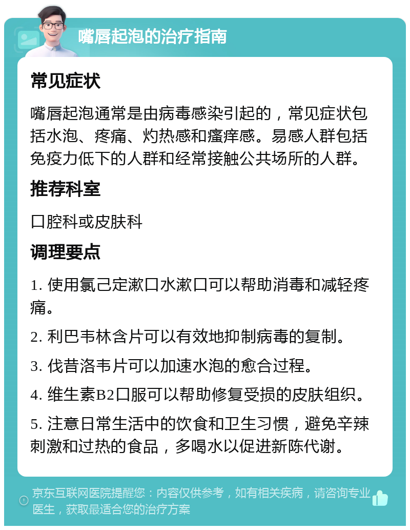 嘴唇起泡的治疗指南 常见症状 嘴唇起泡通常是由病毒感染引起的，常见症状包括水泡、疼痛、灼热感和瘙痒感。易感人群包括免疫力低下的人群和经常接触公共场所的人群。 推荐科室 口腔科或皮肤科 调理要点 1. 使用氯己定漱口水漱口可以帮助消毒和减轻疼痛。 2. 利巴韦林含片可以有效地抑制病毒的复制。 3. 伐昔洛韦片可以加速水泡的愈合过程。 4. 维生素B2口服可以帮助修复受损的皮肤组织。 5. 注意日常生活中的饮食和卫生习惯，避免辛辣刺激和过热的食品，多喝水以促进新陈代谢。