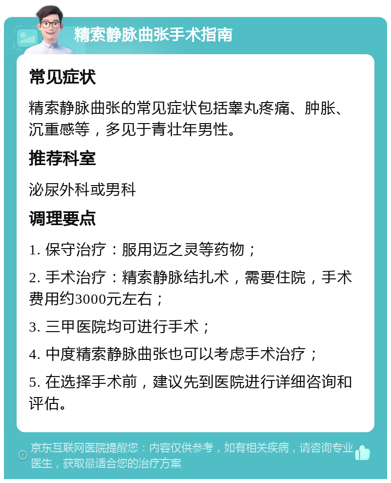 精索静脉曲张手术指南 常见症状 精索静脉曲张的常见症状包括睾丸疼痛、肿胀、沉重感等，多见于青壮年男性。 推荐科室 泌尿外科或男科 调理要点 1. 保守治疗：服用迈之灵等药物； 2. 手术治疗：精索静脉结扎术，需要住院，手术费用约3000元左右； 3. 三甲医院均可进行手术； 4. 中度精索静脉曲张也可以考虑手术治疗； 5. 在选择手术前，建议先到医院进行详细咨询和评估。