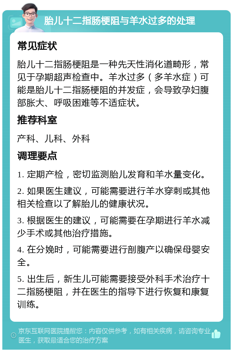 胎儿十二指肠梗阻与羊水过多的处理 常见症状 胎儿十二指肠梗阻是一种先天性消化道畸形，常见于孕期超声检查中。羊水过多（多羊水症）可能是胎儿十二指肠梗阻的并发症，会导致孕妇腹部胀大、呼吸困难等不适症状。 推荐科室 产科、儿科、外科 调理要点 1. 定期产检，密切监测胎儿发育和羊水量变化。 2. 如果医生建议，可能需要进行羊水穿刺或其他相关检查以了解胎儿的健康状况。 3. 根据医生的建议，可能需要在孕期进行羊水减少手术或其他治疗措施。 4. 在分娩时，可能需要进行剖腹产以确保母婴安全。 5. 出生后，新生儿可能需要接受外科手术治疗十二指肠梗阻，并在医生的指导下进行恢复和康复训练。