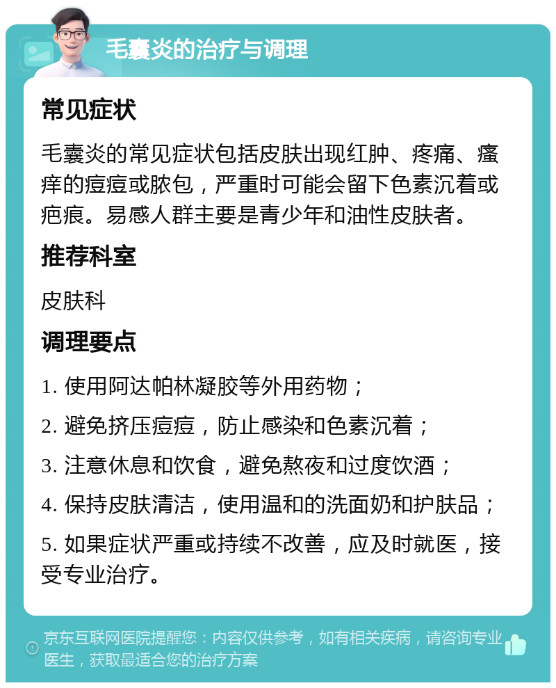 毛囊炎的治疗与调理 常见症状 毛囊炎的常见症状包括皮肤出现红肿、疼痛、瘙痒的痘痘或脓包，严重时可能会留下色素沉着或疤痕。易感人群主要是青少年和油性皮肤者。 推荐科室 皮肤科 调理要点 1. 使用阿达帕林凝胶等外用药物； 2. 避免挤压痘痘，防止感染和色素沉着； 3. 注意休息和饮食，避免熬夜和过度饮酒； 4. 保持皮肤清洁，使用温和的洗面奶和护肤品； 5. 如果症状严重或持续不改善，应及时就医，接受专业治疗。