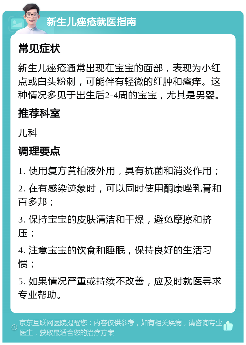 新生儿痤疮就医指南 常见症状 新生儿痤疮通常出现在宝宝的面部，表现为小红点或白头粉刺，可能伴有轻微的红肿和瘙痒。这种情况多见于出生后2-4周的宝宝，尤其是男婴。 推荐科室 儿科 调理要点 1. 使用复方黄柏液外用，具有抗菌和消炎作用； 2. 在有感染迹象时，可以同时使用酮康唑乳膏和百多邦； 3. 保持宝宝的皮肤清洁和干燥，避免摩擦和挤压； 4. 注意宝宝的饮食和睡眠，保持良好的生活习惯； 5. 如果情况严重或持续不改善，应及时就医寻求专业帮助。