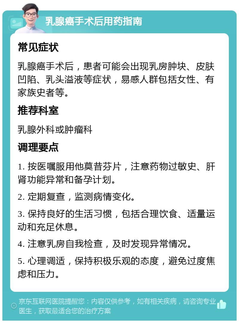 乳腺癌手术后用药指南 常见症状 乳腺癌手术后，患者可能会出现乳房肿块、皮肤凹陷、乳头溢液等症状，易感人群包括女性、有家族史者等。 推荐科室 乳腺外科或肿瘤科 调理要点 1. 按医嘱服用他莫昔芬片，注意药物过敏史、肝肾功能异常和备孕计划。 2. 定期复查，监测病情变化。 3. 保持良好的生活习惯，包括合理饮食、适量运动和充足休息。 4. 注意乳房自我检查，及时发现异常情况。 5. 心理调适，保持积极乐观的态度，避免过度焦虑和压力。