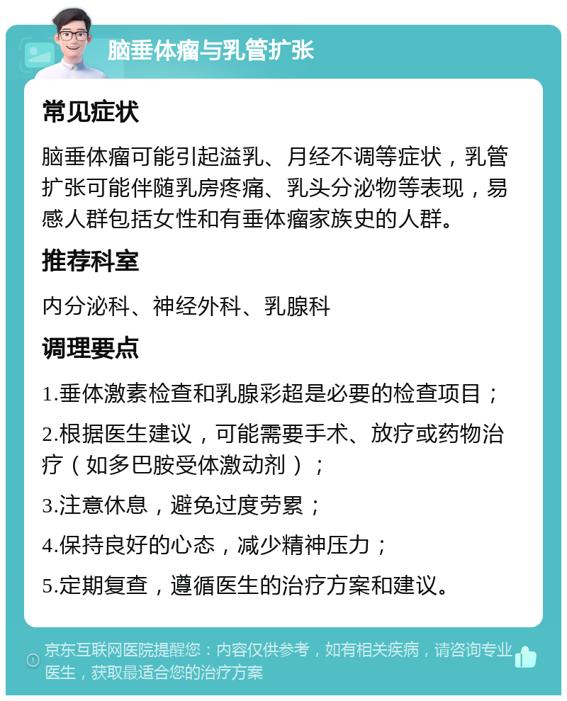 脑垂体瘤与乳管扩张 常见症状 脑垂体瘤可能引起溢乳、月经不调等症状，乳管扩张可能伴随乳房疼痛、乳头分泌物等表现，易感人群包括女性和有垂体瘤家族史的人群。 推荐科室 内分泌科、神经外科、乳腺科 调理要点 1.垂体激素检查和乳腺彩超是必要的检查项目； 2.根据医生建议，可能需要手术、放疗或药物治疗（如多巴胺受体激动剂）； 3.注意休息，避免过度劳累； 4.保持良好的心态，减少精神压力； 5.定期复查，遵循医生的治疗方案和建议。