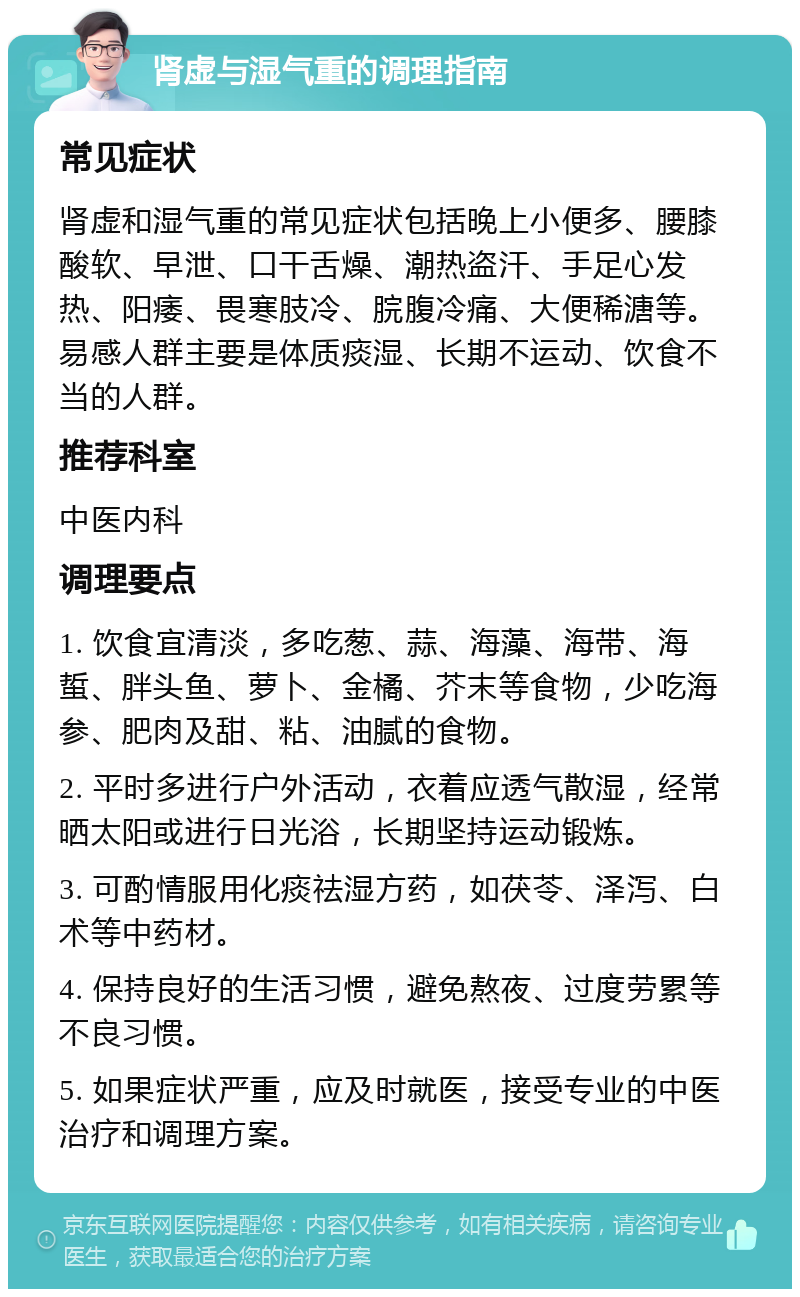 肾虚与湿气重的调理指南 常见症状 肾虚和湿气重的常见症状包括晚上小便多、腰膝酸软、早泄、口干舌燥、潮热盗汗、手足心发热、阳痿、畏寒肢冷、脘腹冷痛、大便稀溏等。易感人群主要是体质痰湿、长期不运动、饮食不当的人群。 推荐科室 中医内科 调理要点 1. 饮食宜清淡，多吃葱、蒜、海藻、海带、海蜇、胖头鱼、萝卜、金橘、芥末等食物，少吃海参、肥肉及甜、粘、油腻的食物。 2. 平时多进行户外活动，衣着应透气散湿，经常晒太阳或进行日光浴，长期坚持运动锻炼。 3. 可酌情服用化痰祛湿方药，如茯苓、泽泻、白术等中药材。 4. 保持良好的生活习惯，避免熬夜、过度劳累等不良习惯。 5. 如果症状严重，应及时就医，接受专业的中医治疗和调理方案。