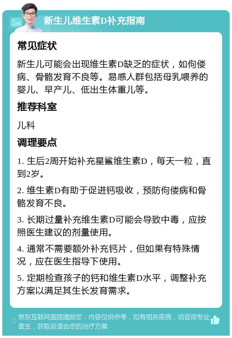 新生儿维生素D补充指南 常见症状 新生儿可能会出现维生素D缺乏的症状，如佝偻病、骨骼发育不良等。易感人群包括母乳喂养的婴儿、早产儿、低出生体重儿等。 推荐科室 儿科 调理要点 1. 生后2周开始补充星鲨维生素D，每天一粒，直到2岁。 2. 维生素D有助于促进钙吸收，预防佝偻病和骨骼发育不良。 3. 长期过量补充维生素D可能会导致中毒，应按照医生建议的剂量使用。 4. 通常不需要额外补充钙片，但如果有特殊情况，应在医生指导下使用。 5. 定期检查孩子的钙和维生素D水平，调整补充方案以满足其生长发育需求。