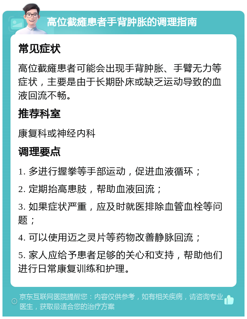 高位截瘫患者手背肿胀的调理指南 常见症状 高位截瘫患者可能会出现手背肿胀、手臂无力等症状，主要是由于长期卧床或缺乏运动导致的血液回流不畅。 推荐科室 康复科或神经内科 调理要点 1. 多进行握拳等手部运动，促进血液循环； 2. 定期抬高患肢，帮助血液回流； 3. 如果症状严重，应及时就医排除血管血栓等问题； 4. 可以使用迈之灵片等药物改善静脉回流； 5. 家人应给予患者足够的关心和支持，帮助他们进行日常康复训练和护理。