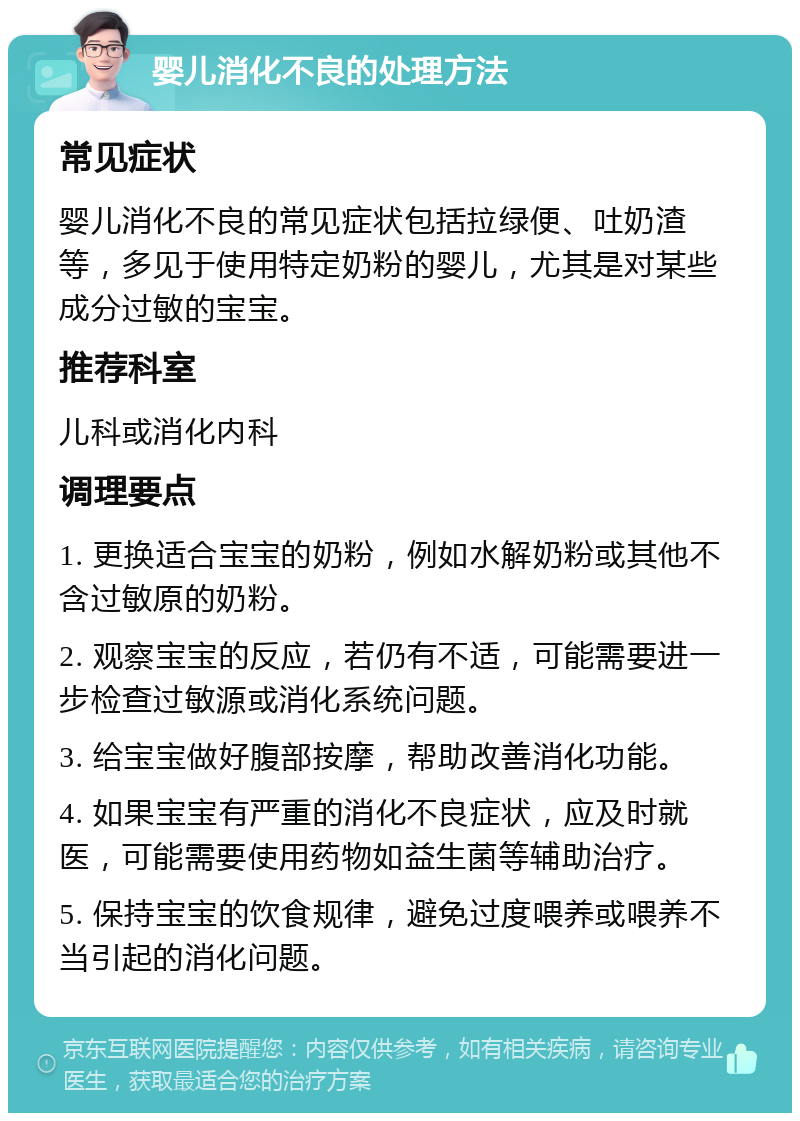 婴儿消化不良的处理方法 常见症状 婴儿消化不良的常见症状包括拉绿便、吐奶渣等，多见于使用特定奶粉的婴儿，尤其是对某些成分过敏的宝宝。 推荐科室 儿科或消化内科 调理要点 1. 更换适合宝宝的奶粉，例如水解奶粉或其他不含过敏原的奶粉。 2. 观察宝宝的反应，若仍有不适，可能需要进一步检查过敏源或消化系统问题。 3. 给宝宝做好腹部按摩，帮助改善消化功能。 4. 如果宝宝有严重的消化不良症状，应及时就医，可能需要使用药物如益生菌等辅助治疗。 5. 保持宝宝的饮食规律，避免过度喂养或喂养不当引起的消化问题。