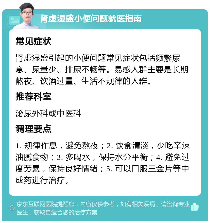 肾虚湿盛小便问题就医指南 常见症状 肾虚湿盛引起的小便问题常见症状包括频繁尿意、尿量少、排尿不畅等。易感人群主要是长期熬夜、饮酒过量、生活不规律的人群。 推荐科室 泌尿外科或中医科 调理要点 1. 规律作息，避免熬夜；2. 饮食清淡，少吃辛辣油腻食物；3. 多喝水，保持水分平衡；4. 避免过度劳累，保持良好情绪；5. 可以口服三金片等中成药进行治疗。