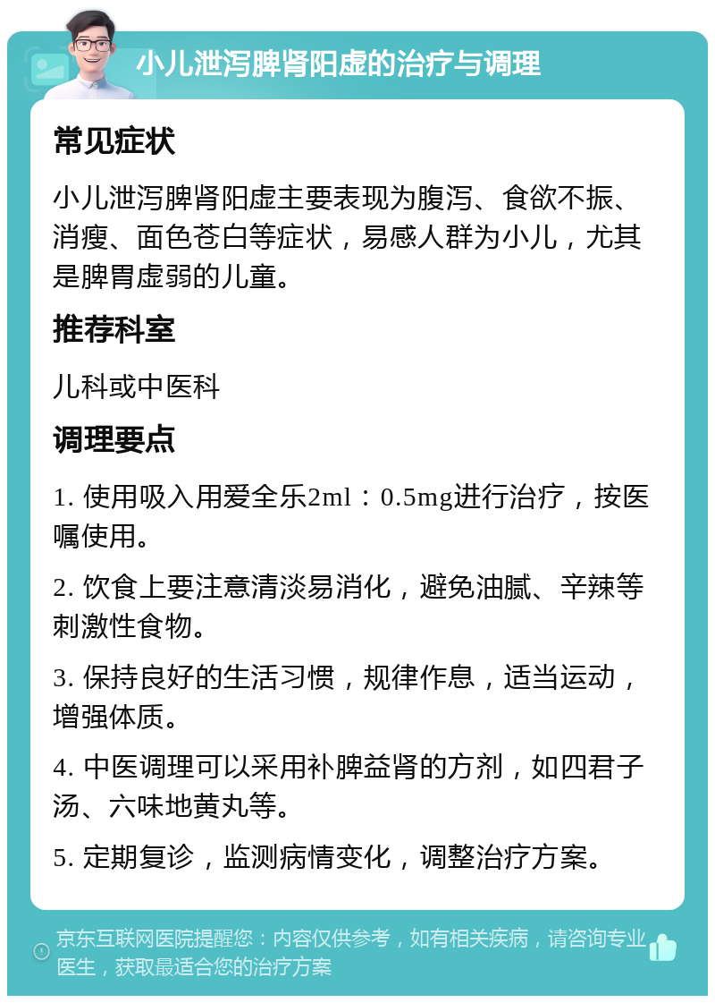 小儿泄泻脾肾阳虚的治疗与调理 常见症状 小儿泄泻脾肾阳虚主要表现为腹泻、食欲不振、消瘦、面色苍白等症状，易感人群为小儿，尤其是脾胃虚弱的儿童。 推荐科室 儿科或中医科 调理要点 1. 使用吸入用爱全乐2ml：0.5mg进行治疗，按医嘱使用。 2. 饮食上要注意清淡易消化，避免油腻、辛辣等刺激性食物。 3. 保持良好的生活习惯，规律作息，适当运动，增强体质。 4. 中医调理可以采用补脾益肾的方剂，如四君子汤、六味地黄丸等。 5. 定期复诊，监测病情变化，调整治疗方案。