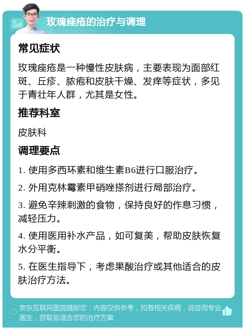 玫瑰痤疮的治疗与调理 常见症状 玫瑰痤疮是一种慢性皮肤病，主要表现为面部红斑、丘疹、脓疱和皮肤干燥、发痒等症状，多见于青壮年人群，尤其是女性。 推荐科室 皮肤科 调理要点 1. 使用多西环素和维生素B6进行口服治疗。 2. 外用克林霉素甲硝唑搽剂进行局部治疗。 3. 避免辛辣刺激的食物，保持良好的作息习惯，减轻压力。 4. 使用医用补水产品，如可复美，帮助皮肤恢复水分平衡。 5. 在医生指导下，考虑果酸治疗或其他适合的皮肤治疗方法。