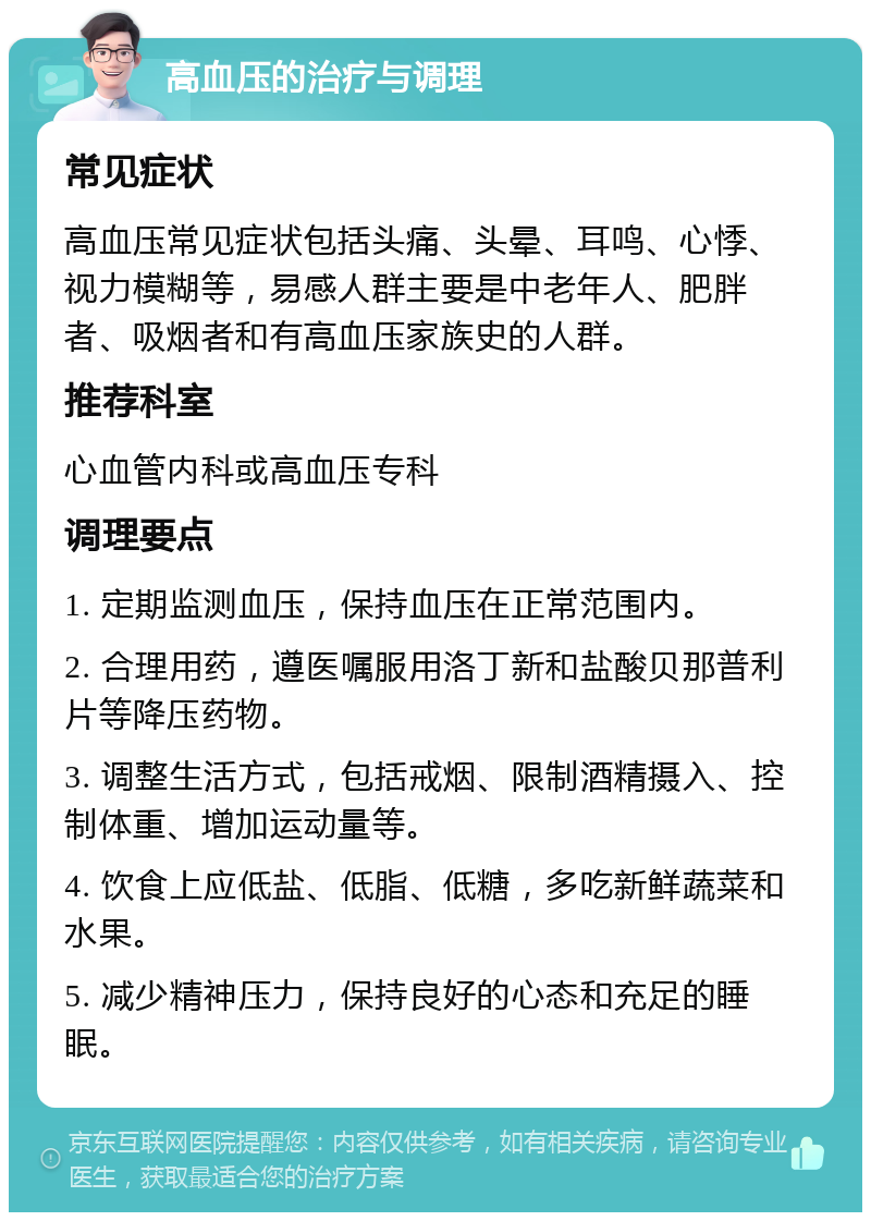 高血压的治疗与调理 常见症状 高血压常见症状包括头痛、头晕、耳鸣、心悸、视力模糊等，易感人群主要是中老年人、肥胖者、吸烟者和有高血压家族史的人群。 推荐科室 心血管内科或高血压专科 调理要点 1. 定期监测血压，保持血压在正常范围内。 2. 合理用药，遵医嘱服用洛丁新和盐酸贝那普利片等降压药物。 3. 调整生活方式，包括戒烟、限制酒精摄入、控制体重、增加运动量等。 4. 饮食上应低盐、低脂、低糖，多吃新鲜蔬菜和水果。 5. 减少精神压力，保持良好的心态和充足的睡眠。