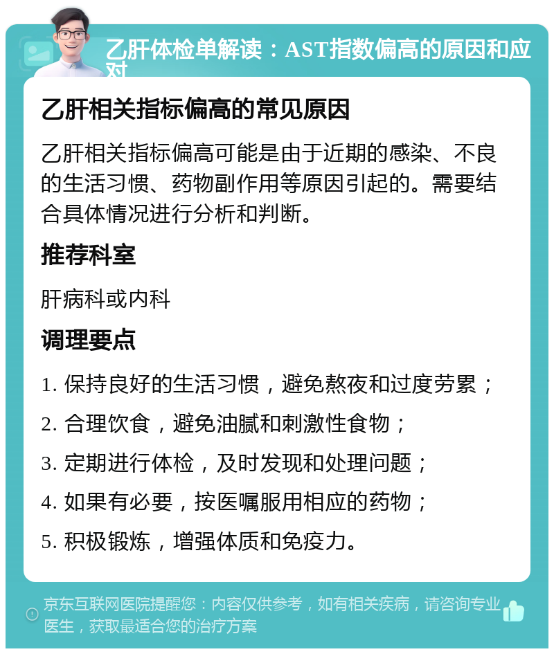 乙肝体检单解读：AST指数偏高的原因和应对 乙肝相关指标偏高的常见原因 乙肝相关指标偏高可能是由于近期的感染、不良的生活习惯、药物副作用等原因引起的。需要结合具体情况进行分析和判断。 推荐科室 肝病科或内科 调理要点 1. 保持良好的生活习惯，避免熬夜和过度劳累； 2. 合理饮食，避免油腻和刺激性食物； 3. 定期进行体检，及时发现和处理问题； 4. 如果有必要，按医嘱服用相应的药物； 5. 积极锻炼，增强体质和免疫力。