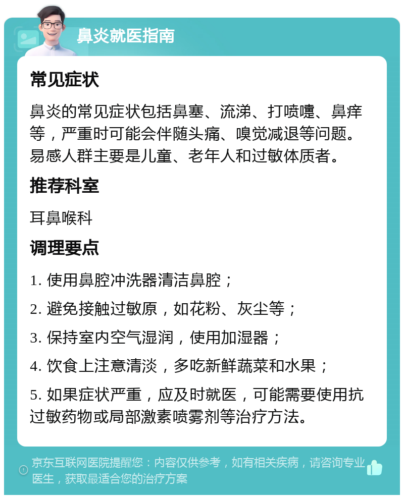 鼻炎就医指南 常见症状 鼻炎的常见症状包括鼻塞、流涕、打喷嚏、鼻痒等，严重时可能会伴随头痛、嗅觉减退等问题。易感人群主要是儿童、老年人和过敏体质者。 推荐科室 耳鼻喉科 调理要点 1. 使用鼻腔冲洗器清洁鼻腔； 2. 避免接触过敏原，如花粉、灰尘等； 3. 保持室内空气湿润，使用加湿器； 4. 饮食上注意清淡，多吃新鲜蔬菜和水果； 5. 如果症状严重，应及时就医，可能需要使用抗过敏药物或局部激素喷雾剂等治疗方法。