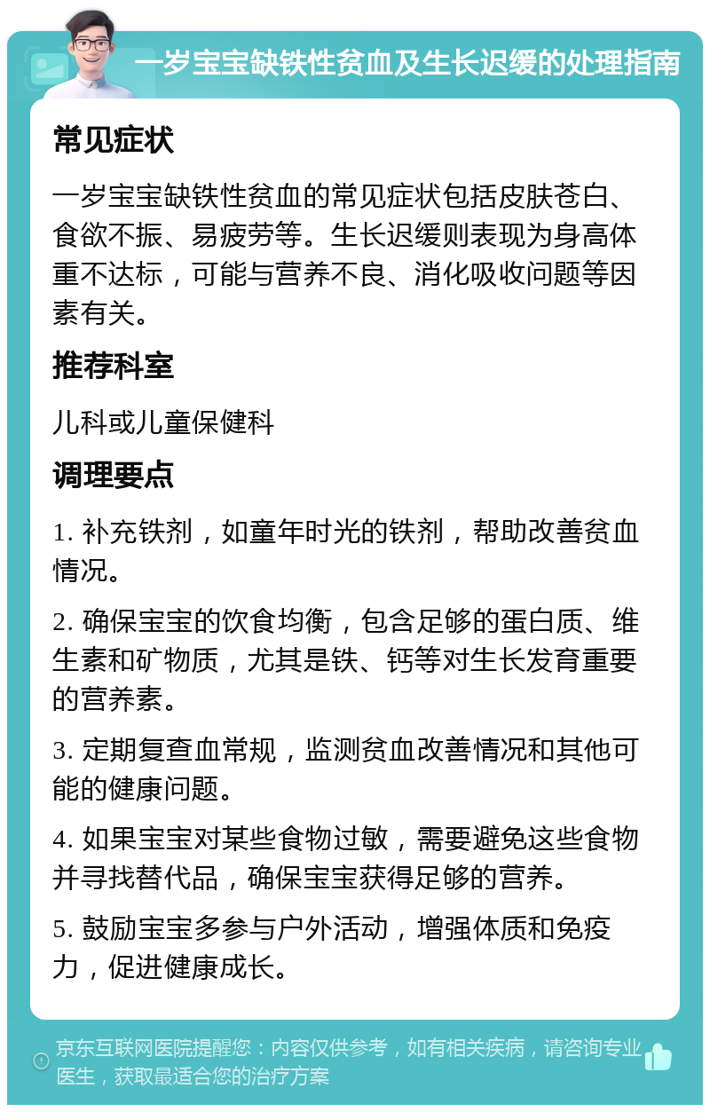 一岁宝宝缺铁性贫血及生长迟缓的处理指南 常见症状 一岁宝宝缺铁性贫血的常见症状包括皮肤苍白、食欲不振、易疲劳等。生长迟缓则表现为身高体重不达标，可能与营养不良、消化吸收问题等因素有关。 推荐科室 儿科或儿童保健科 调理要点 1. 补充铁剂，如童年时光的铁剂，帮助改善贫血情况。 2. 确保宝宝的饮食均衡，包含足够的蛋白质、维生素和矿物质，尤其是铁、钙等对生长发育重要的营养素。 3. 定期复查血常规，监测贫血改善情况和其他可能的健康问题。 4. 如果宝宝对某些食物过敏，需要避免这些食物并寻找替代品，确保宝宝获得足够的营养。 5. 鼓励宝宝多参与户外活动，增强体质和免疫力，促进健康成长。