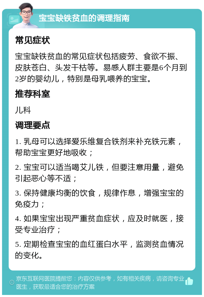 宝宝缺铁贫血的调理指南 常见症状 宝宝缺铁贫血的常见症状包括疲劳、食欲不振、皮肤苍白、头发干枯等。易感人群主要是6个月到2岁的婴幼儿，特别是母乳喂养的宝宝。 推荐科室 儿科 调理要点 1. 乳母可以选择爱乐维复合铁剂来补充铁元素，帮助宝宝更好地吸收； 2. 宝宝可以适当喝艾儿铁，但要注意用量，避免引起恶心等不适； 3. 保持健康均衡的饮食，规律作息，增强宝宝的免疫力； 4. 如果宝宝出现严重贫血症状，应及时就医，接受专业治疗； 5. 定期检查宝宝的血红蛋白水平，监测贫血情况的变化。