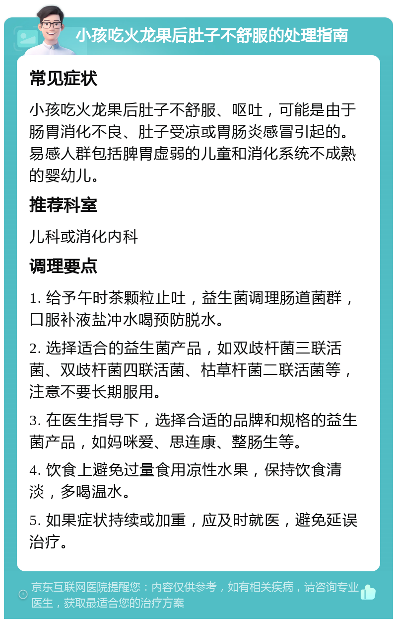 小孩吃火龙果后肚子不舒服的处理指南 常见症状 小孩吃火龙果后肚子不舒服、呕吐，可能是由于肠胃消化不良、肚子受凉或胃肠炎感冒引起的。易感人群包括脾胃虚弱的儿童和消化系统不成熟的婴幼儿。 推荐科室 儿科或消化内科 调理要点 1. 给予午时茶颗粒止吐，益生菌调理肠道菌群，口服补液盐冲水喝预防脱水。 2. 选择适合的益生菌产品，如双歧杆菌三联活菌、双歧杆菌四联活菌、枯草杆菌二联活菌等，注意不要长期服用。 3. 在医生指导下，选择合适的品牌和规格的益生菌产品，如妈咪爱、思连康、整肠生等。 4. 饮食上避免过量食用凉性水果，保持饮食清淡，多喝温水。 5. 如果症状持续或加重，应及时就医，避免延误治疗。