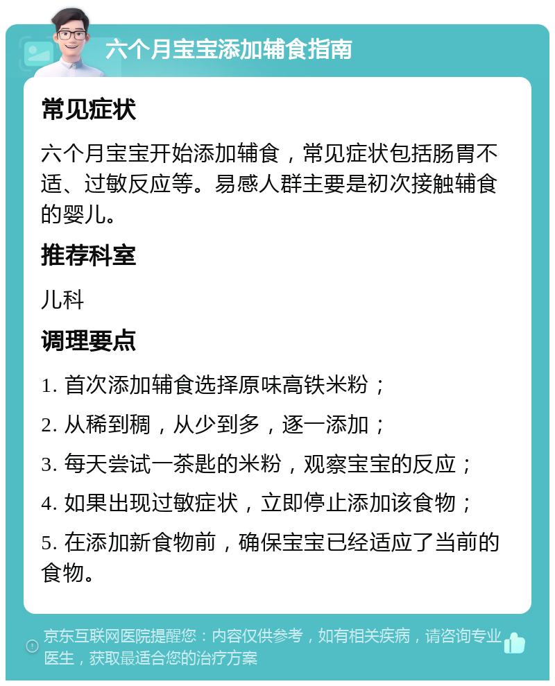 六个月宝宝添加辅食指南 常见症状 六个月宝宝开始添加辅食，常见症状包括肠胃不适、过敏反应等。易感人群主要是初次接触辅食的婴儿。 推荐科室 儿科 调理要点 1. 首次添加辅食选择原味高铁米粉； 2. 从稀到稠，从少到多，逐一添加； 3. 每天尝试一茶匙的米粉，观察宝宝的反应； 4. 如果出现过敏症状，立即停止添加该食物； 5. 在添加新食物前，确保宝宝已经适应了当前的食物。