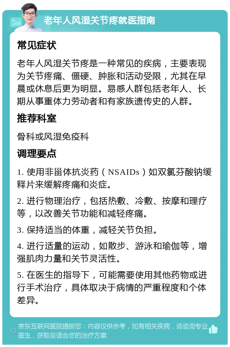 老年人风湿关节疼就医指南 常见症状 老年人风湿关节疼是一种常见的疾病，主要表现为关节疼痛、僵硬、肿胀和活动受限，尤其在早晨或休息后更为明显。易感人群包括老年人、长期从事重体力劳动者和有家族遗传史的人群。 推荐科室 骨科或风湿免疫科 调理要点 1. 使用非甾体抗炎药（NSAIDs）如双氯芬酸钠缓释片来缓解疼痛和炎症。 2. 进行物理治疗，包括热敷、冷敷、按摩和理疗等，以改善关节功能和减轻疼痛。 3. 保持适当的体重，减轻关节负担。 4. 进行适量的运动，如散步、游泳和瑜伽等，增强肌肉力量和关节灵活性。 5. 在医生的指导下，可能需要使用其他药物或进行手术治疗，具体取决于病情的严重程度和个体差异。