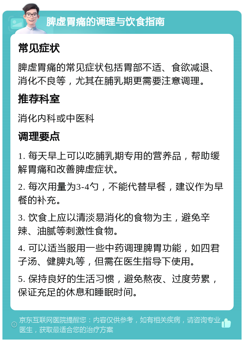 脾虚胃痛的调理与饮食指南 常见症状 脾虚胃痛的常见症状包括胃部不适、食欲减退、消化不良等，尤其在脯乳期更需要注意调理。 推荐科室 消化内科或中医科 调理要点 1. 每天早上可以吃脯乳期专用的营养品，帮助缓解胃痛和改善脾虚症状。 2. 每次用量为3-4勺，不能代替早餐，建议作为早餐的补充。 3. 饮食上应以清淡易消化的食物为主，避免辛辣、油腻等刺激性食物。 4. 可以适当服用一些中药调理脾胃功能，如四君子汤、健脾丸等，但需在医生指导下使用。 5. 保持良好的生活习惯，避免熬夜、过度劳累，保证充足的休息和睡眠时间。