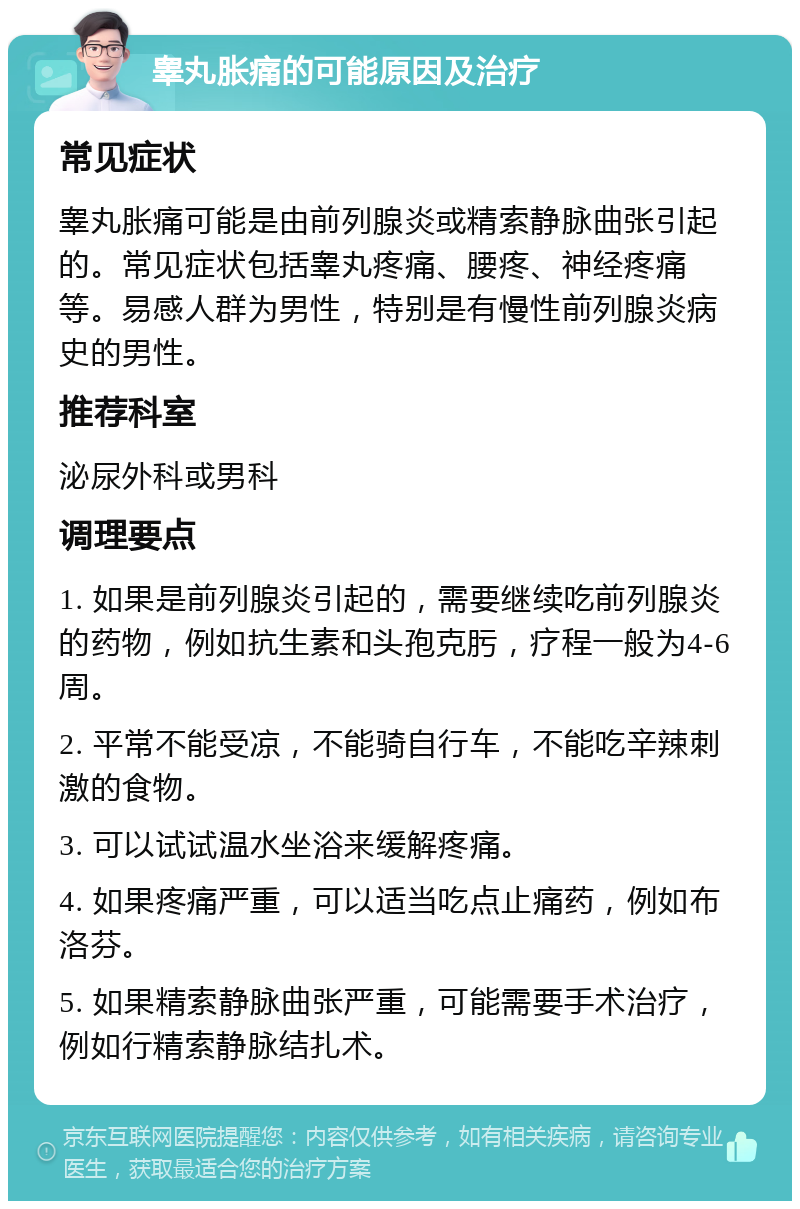 睾丸胀痛的可能原因及治疗 常见症状 睾丸胀痛可能是由前列腺炎或精索静脉曲张引起的。常见症状包括睾丸疼痛、腰疼、神经疼痛等。易感人群为男性，特别是有慢性前列腺炎病史的男性。 推荐科室 泌尿外科或男科 调理要点 1. 如果是前列腺炎引起的，需要继续吃前列腺炎的药物，例如抗生素和头孢克肟，疗程一般为4-6周。 2. 平常不能受凉，不能骑自行车，不能吃辛辣刺激的食物。 3. 可以试试温水坐浴来缓解疼痛。 4. 如果疼痛严重，可以适当吃点止痛药，例如布洛芬。 5. 如果精索静脉曲张严重，可能需要手术治疗，例如行精索静脉结扎术。