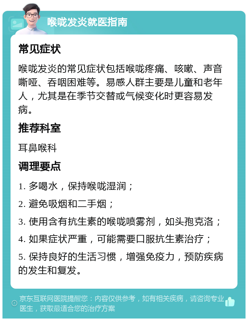 喉咙发炎就医指南 常见症状 喉咙发炎的常见症状包括喉咙疼痛、咳嗽、声音嘶哑、吞咽困难等。易感人群主要是儿童和老年人，尤其是在季节交替或气候变化时更容易发病。 推荐科室 耳鼻喉科 调理要点 1. 多喝水，保持喉咙湿润； 2. 避免吸烟和二手烟； 3. 使用含有抗生素的喉咙喷雾剂，如头孢克洛； 4. 如果症状严重，可能需要口服抗生素治疗； 5. 保持良好的生活习惯，增强免疫力，预防疾病的发生和复发。