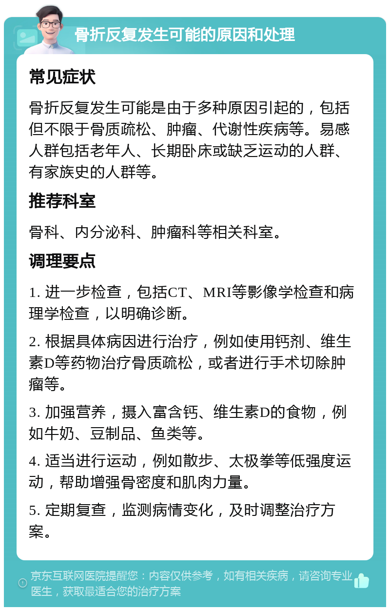 骨折反复发生可能的原因和处理 常见症状 骨折反复发生可能是由于多种原因引起的，包括但不限于骨质疏松、肿瘤、代谢性疾病等。易感人群包括老年人、长期卧床或缺乏运动的人群、有家族史的人群等。 推荐科室 骨科、内分泌科、肿瘤科等相关科室。 调理要点 1. 进一步检查，包括CT、MRI等影像学检查和病理学检查，以明确诊断。 2. 根据具体病因进行治疗，例如使用钙剂、维生素D等药物治疗骨质疏松，或者进行手术切除肿瘤等。 3. 加强营养，摄入富含钙、维生素D的食物，例如牛奶、豆制品、鱼类等。 4. 适当进行运动，例如散步、太极拳等低强度运动，帮助增强骨密度和肌肉力量。 5. 定期复查，监测病情变化，及时调整治疗方案。