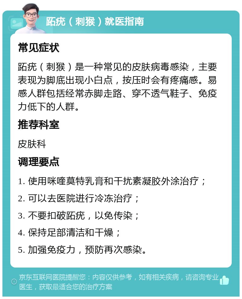 跖疣（刺猴）就医指南 常见症状 跖疣（刺猴）是一种常见的皮肤病毒感染，主要表现为脚底出现小白点，按压时会有疼痛感。易感人群包括经常赤脚走路、穿不透气鞋子、免疫力低下的人群。 推荐科室 皮肤科 调理要点 1. 使用咪喹莫特乳膏和干扰素凝胶外涂治疗； 2. 可以去医院进行冷冻治疗； 3. 不要扣破跖疣，以免传染； 4. 保持足部清洁和干燥； 5. 加强免疫力，预防再次感染。