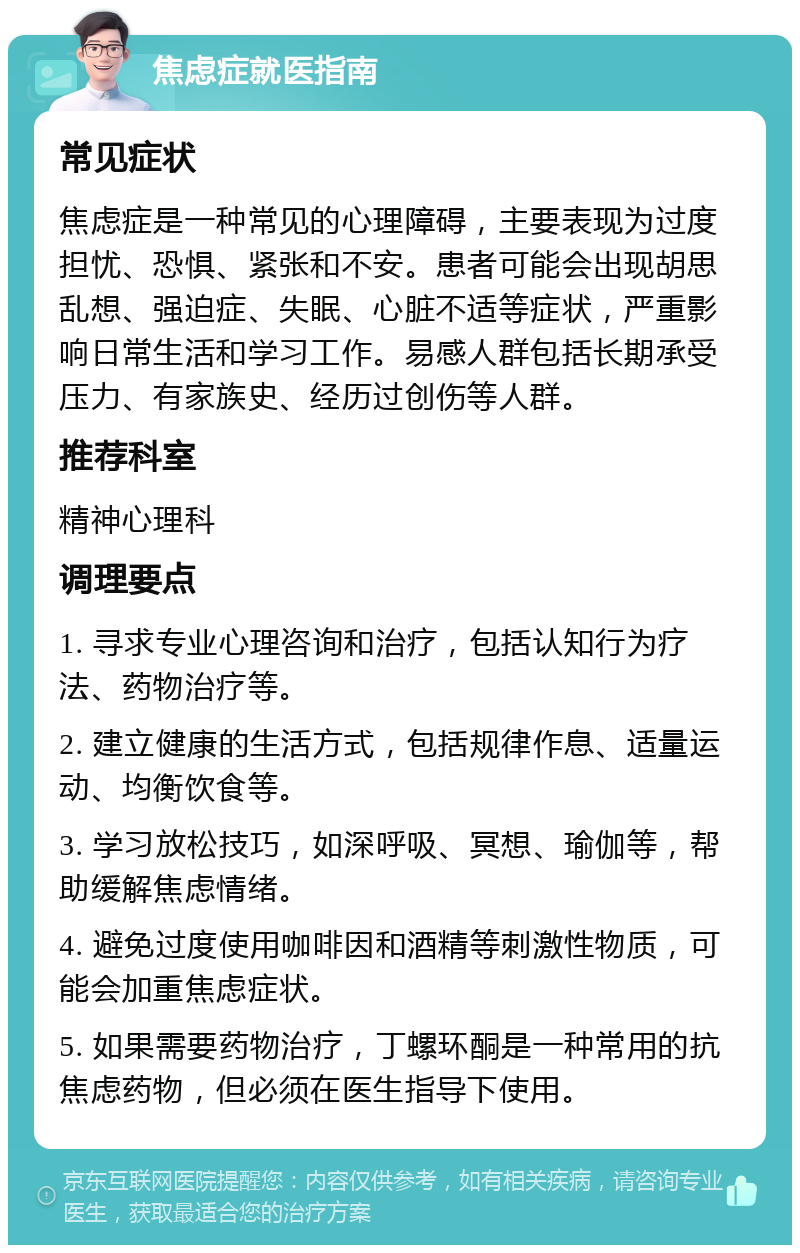 焦虑症就医指南 常见症状 焦虑症是一种常见的心理障碍，主要表现为过度担忧、恐惧、紧张和不安。患者可能会出现胡思乱想、强迫症、失眠、心脏不适等症状，严重影响日常生活和学习工作。易感人群包括长期承受压力、有家族史、经历过创伤等人群。 推荐科室 精神心理科 调理要点 1. 寻求专业心理咨询和治疗，包括认知行为疗法、药物治疗等。 2. 建立健康的生活方式，包括规律作息、适量运动、均衡饮食等。 3. 学习放松技巧，如深呼吸、冥想、瑜伽等，帮助缓解焦虑情绪。 4. 避免过度使用咖啡因和酒精等刺激性物质，可能会加重焦虑症状。 5. 如果需要药物治疗，丁螺环酮是一种常用的抗焦虑药物，但必须在医生指导下使用。