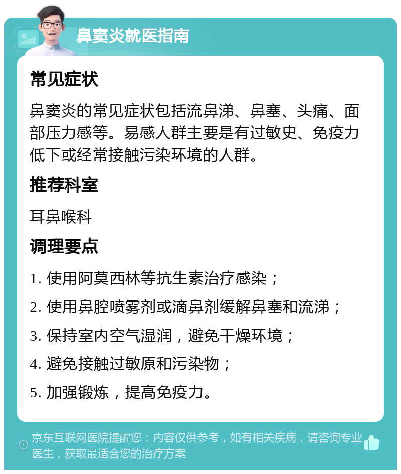 鼻窦炎就医指南 常见症状 鼻窦炎的常见症状包括流鼻涕、鼻塞、头痛、面部压力感等。易感人群主要是有过敏史、免疫力低下或经常接触污染环境的人群。 推荐科室 耳鼻喉科 调理要点 1. 使用阿莫西林等抗生素治疗感染； 2. 使用鼻腔喷雾剂或滴鼻剂缓解鼻塞和流涕； 3. 保持室内空气湿润，避免干燥环境； 4. 避免接触过敏原和污染物； 5. 加强锻炼，提高免疫力。